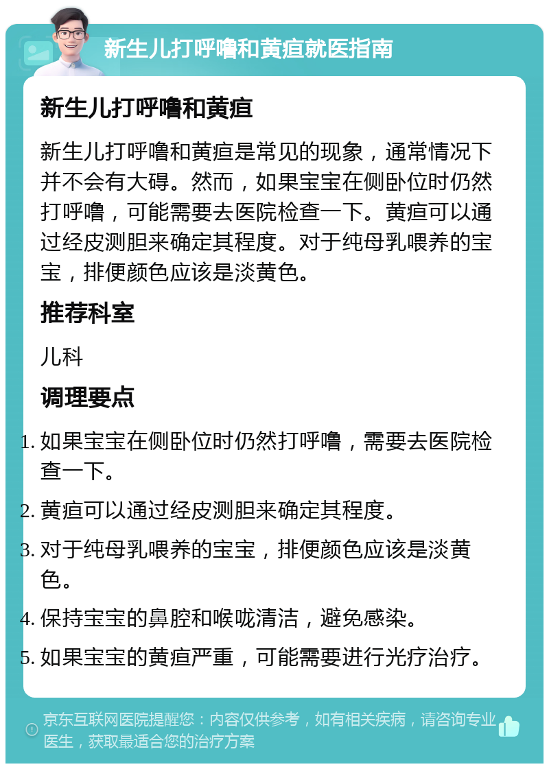 新生儿打呼噜和黄疸就医指南 新生儿打呼噜和黄疸 新生儿打呼噜和黄疸是常见的现象，通常情况下并不会有大碍。然而，如果宝宝在侧卧位时仍然打呼噜，可能需要去医院检查一下。黄疸可以通过经皮测胆来确定其程度。对于纯母乳喂养的宝宝，排便颜色应该是淡黄色。 推荐科室 儿科 调理要点 如果宝宝在侧卧位时仍然打呼噜，需要去医院检查一下。 黄疸可以通过经皮测胆来确定其程度。 对于纯母乳喂养的宝宝，排便颜色应该是淡黄色。 保持宝宝的鼻腔和喉咙清洁，避免感染。 如果宝宝的黄疸严重，可能需要进行光疗治疗。