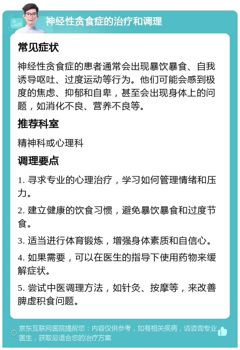 神经性贪食症的治疗和调理 常见症状 神经性贪食症的患者通常会出现暴饮暴食、自我诱导呕吐、过度运动等行为。他们可能会感到极度的焦虑、抑郁和自卑，甚至会出现身体上的问题，如消化不良、营养不良等。 推荐科室 精神科或心理科 调理要点 1. 寻求专业的心理治疗，学习如何管理情绪和压力。 2. 建立健康的饮食习惯，避免暴饮暴食和过度节食。 3. 适当进行体育锻炼，增强身体素质和自信心。 4. 如果需要，可以在医生的指导下使用药物来缓解症状。 5. 尝试中医调理方法，如针灸、按摩等，来改善脾虚积食问题。