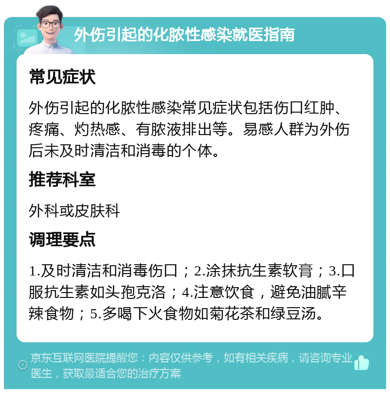 外伤引起的化脓性感染就医指南 常见症状 外伤引起的化脓性感染常见症状包括伤口红肿、疼痛、灼热感、有脓液排出等。易感人群为外伤后未及时清洁和消毒的个体。 推荐科室 外科或皮肤科 调理要点 1.及时清洁和消毒伤口；2.涂抹抗生素软膏；3.口服抗生素如头孢克洛；4.注意饮食，避免油腻辛辣食物；5.多喝下火食物如菊花茶和绿豆汤。