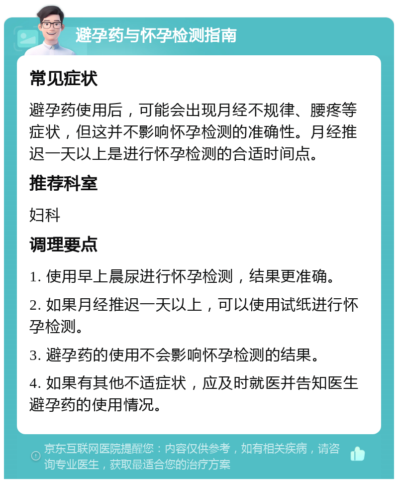 避孕药与怀孕检测指南 常见症状 避孕药使用后，可能会出现月经不规律、腰疼等症状，但这并不影响怀孕检测的准确性。月经推迟一天以上是进行怀孕检测的合适时间点。 推荐科室 妇科 调理要点 1. 使用早上晨尿进行怀孕检测，结果更准确。 2. 如果月经推迟一天以上，可以使用试纸进行怀孕检测。 3. 避孕药的使用不会影响怀孕检测的结果。 4. 如果有其他不适症状，应及时就医并告知医生避孕药的使用情况。