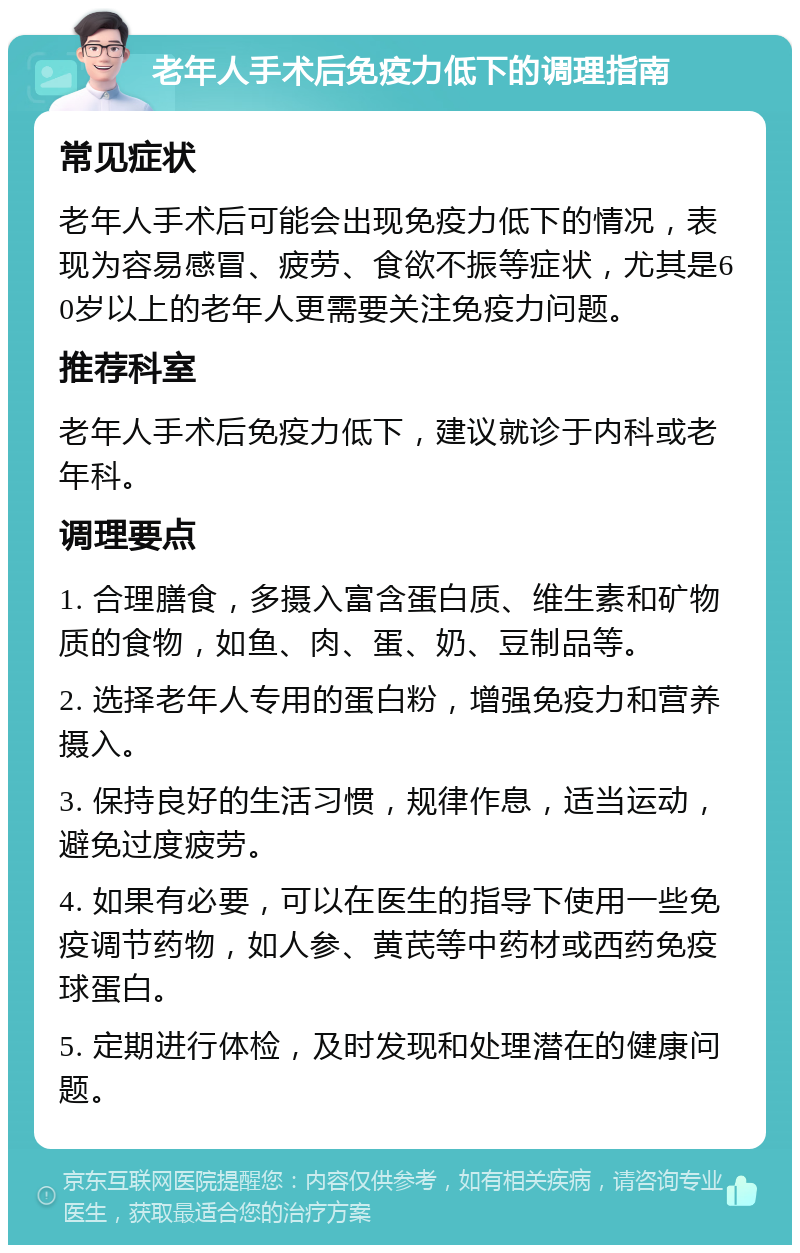 老年人手术后免疫力低下的调理指南 常见症状 老年人手术后可能会出现免疫力低下的情况，表现为容易感冒、疲劳、食欲不振等症状，尤其是60岁以上的老年人更需要关注免疫力问题。 推荐科室 老年人手术后免疫力低下，建议就诊于内科或老年科。 调理要点 1. 合理膳食，多摄入富含蛋白质、维生素和矿物质的食物，如鱼、肉、蛋、奶、豆制品等。 2. 选择老年人专用的蛋白粉，增强免疫力和营养摄入。 3. 保持良好的生活习惯，规律作息，适当运动，避免过度疲劳。 4. 如果有必要，可以在医生的指导下使用一些免疫调节药物，如人参、黄芪等中药材或西药免疫球蛋白。 5. 定期进行体检，及时发现和处理潜在的健康问题。