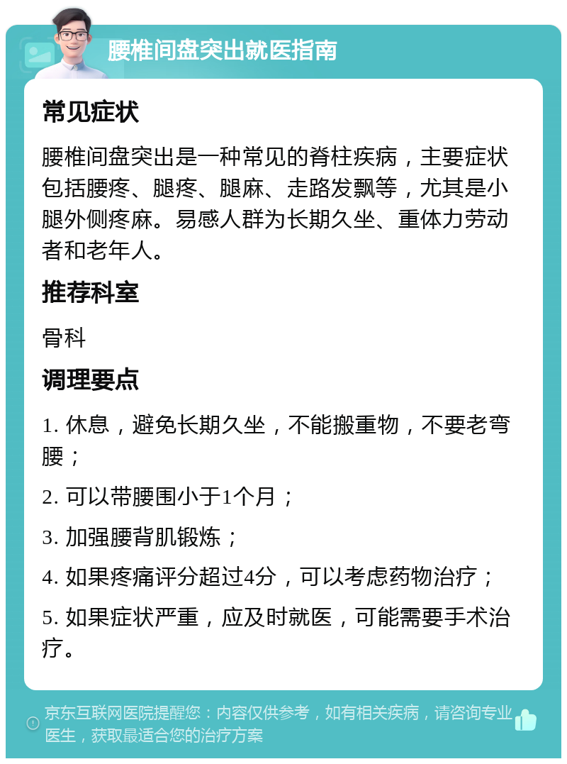 腰椎间盘突出就医指南 常见症状 腰椎间盘突出是一种常见的脊柱疾病，主要症状包括腰疼、腿疼、腿麻、走路发飘等，尤其是小腿外侧疼麻。易感人群为长期久坐、重体力劳动者和老年人。 推荐科室 骨科 调理要点 1. 休息，避免长期久坐，不能搬重物，不要老弯腰； 2. 可以带腰围小于1个月； 3. 加强腰背肌锻炼； 4. 如果疼痛评分超过4分，可以考虑药物治疗； 5. 如果症状严重，应及时就医，可能需要手术治疗。