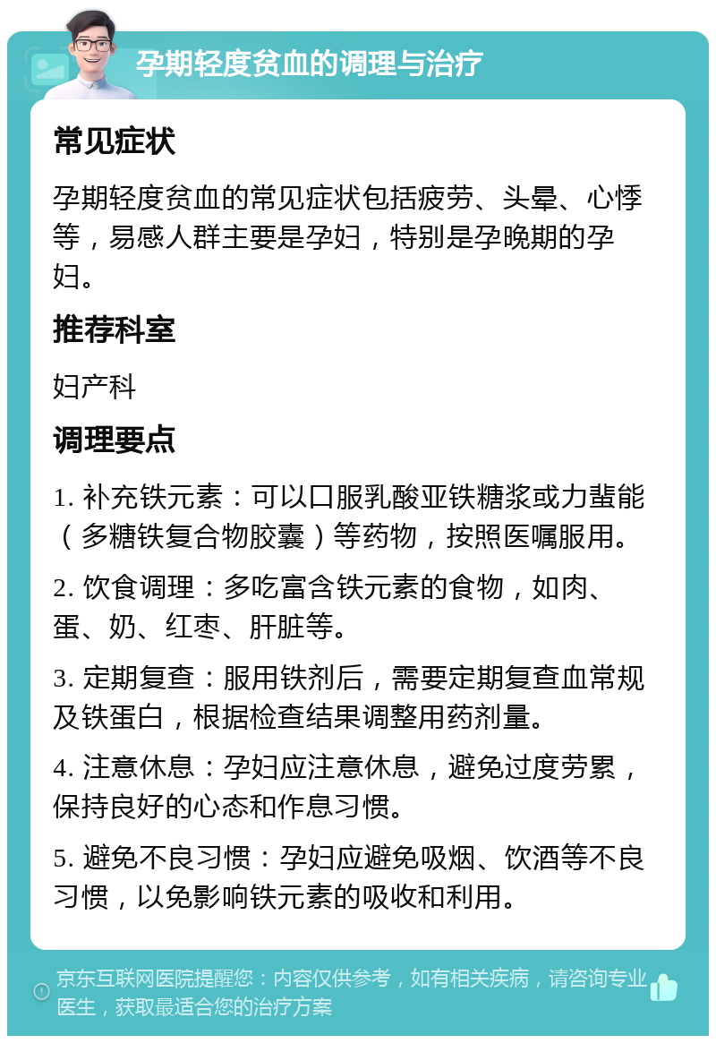 孕期轻度贫血的调理与治疗 常见症状 孕期轻度贫血的常见症状包括疲劳、头晕、心悸等，易感人群主要是孕妇，特别是孕晚期的孕妇。 推荐科室 妇产科 调理要点 1. 补充铁元素：可以口服乳酸亚铁糖浆或力蜚能（多糖铁复合物胶囊）等药物，按照医嘱服用。 2. 饮食调理：多吃富含铁元素的食物，如肉、蛋、奶、红枣、肝脏等。 3. 定期复查：服用铁剂后，需要定期复查血常规及铁蛋白，根据检查结果调整用药剂量。 4. 注意休息：孕妇应注意休息，避免过度劳累，保持良好的心态和作息习惯。 5. 避免不良习惯：孕妇应避免吸烟、饮酒等不良习惯，以免影响铁元素的吸收和利用。