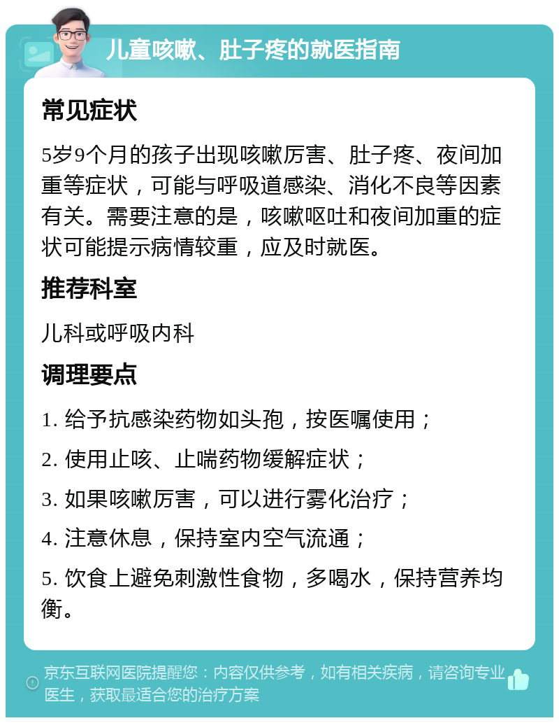 儿童咳嗽、肚子疼的就医指南 常见症状 5岁9个月的孩子出现咳嗽厉害、肚子疼、夜间加重等症状，可能与呼吸道感染、消化不良等因素有关。需要注意的是，咳嗽呕吐和夜间加重的症状可能提示病情较重，应及时就医。 推荐科室 儿科或呼吸内科 调理要点 1. 给予抗感染药物如头孢，按医嘱使用； 2. 使用止咳、止喘药物缓解症状； 3. 如果咳嗽厉害，可以进行雾化治疗； 4. 注意休息，保持室内空气流通； 5. 饮食上避免刺激性食物，多喝水，保持营养均衡。