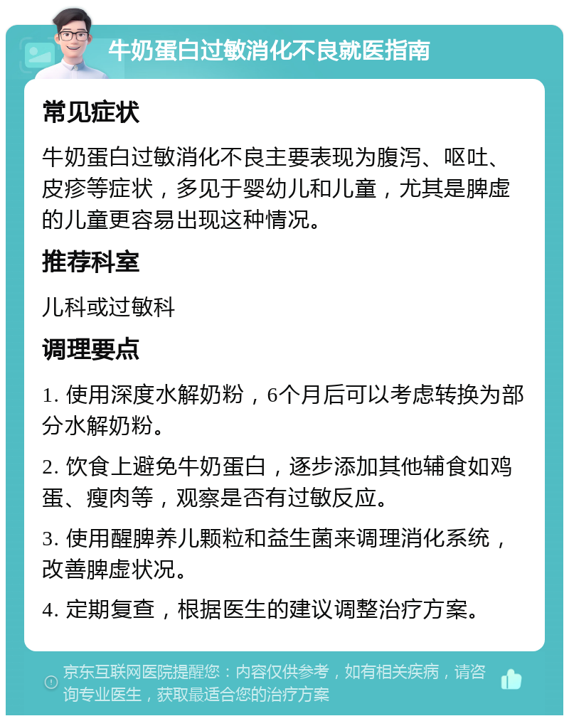 牛奶蛋白过敏消化不良就医指南 常见症状 牛奶蛋白过敏消化不良主要表现为腹泻、呕吐、皮疹等症状，多见于婴幼儿和儿童，尤其是脾虚的儿童更容易出现这种情况。 推荐科室 儿科或过敏科 调理要点 1. 使用深度水解奶粉，6个月后可以考虑转换为部分水解奶粉。 2. 饮食上避免牛奶蛋白，逐步添加其他辅食如鸡蛋、瘦肉等，观察是否有过敏反应。 3. 使用醒脾养儿颗粒和益生菌来调理消化系统，改善脾虚状况。 4. 定期复查，根据医生的建议调整治疗方案。