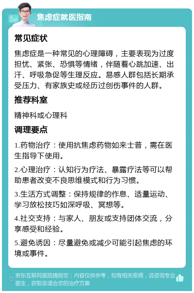 焦虑症就医指南 常见症状 焦虑症是一种常见的心理障碍，主要表现为过度担忧、紧张、恐惧等情绪，伴随着心跳加速、出汗、呼吸急促等生理反应。易感人群包括长期承受压力、有家族史或经历过创伤事件的人群。 推荐科室 精神科或心理科 调理要点 1.药物治疗：使用抗焦虑药物如来士普，需在医生指导下使用。 2.心理治疗：认知行为疗法、暴露疗法等可以帮助患者改变不良思维模式和行为习惯。 3.生活方式调整：保持规律的作息、适量运动、学习放松技巧如深呼吸、冥想等。 4.社交支持：与家人、朋友或支持团体交流，分享感受和经验。 5.避免诱因：尽量避免或减少可能引起焦虑的环境或事件。