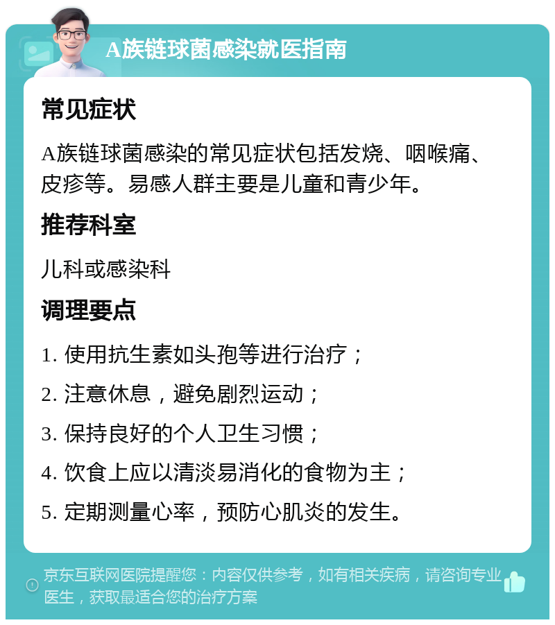 A族链球菌感染就医指南 常见症状 A族链球菌感染的常见症状包括发烧、咽喉痛、皮疹等。易感人群主要是儿童和青少年。 推荐科室 儿科或感染科 调理要点 1. 使用抗生素如头孢等进行治疗； 2. 注意休息，避免剧烈运动； 3. 保持良好的个人卫生习惯； 4. 饮食上应以清淡易消化的食物为主； 5. 定期测量心率，预防心肌炎的发生。