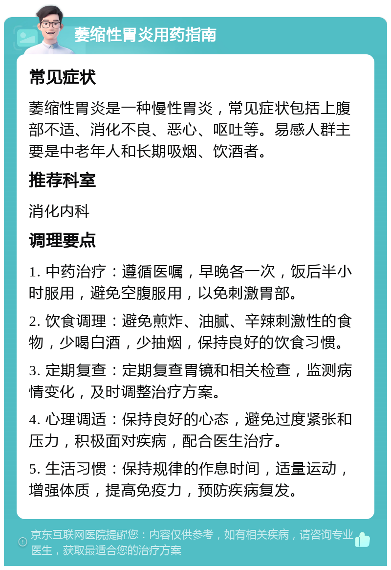 萎缩性胃炎用药指南 常见症状 萎缩性胃炎是一种慢性胃炎，常见症状包括上腹部不适、消化不良、恶心、呕吐等。易感人群主要是中老年人和长期吸烟、饮酒者。 推荐科室 消化内科 调理要点 1. 中药治疗：遵循医嘱，早晚各一次，饭后半小时服用，避免空腹服用，以免刺激胃部。 2. 饮食调理：避免煎炸、油腻、辛辣刺激性的食物，少喝白酒，少抽烟，保持良好的饮食习惯。 3. 定期复查：定期复查胃镜和相关检查，监测病情变化，及时调整治疗方案。 4. 心理调适：保持良好的心态，避免过度紧张和压力，积极面对疾病，配合医生治疗。 5. 生活习惯：保持规律的作息时间，适量运动，增强体质，提高免疫力，预防疾病复发。