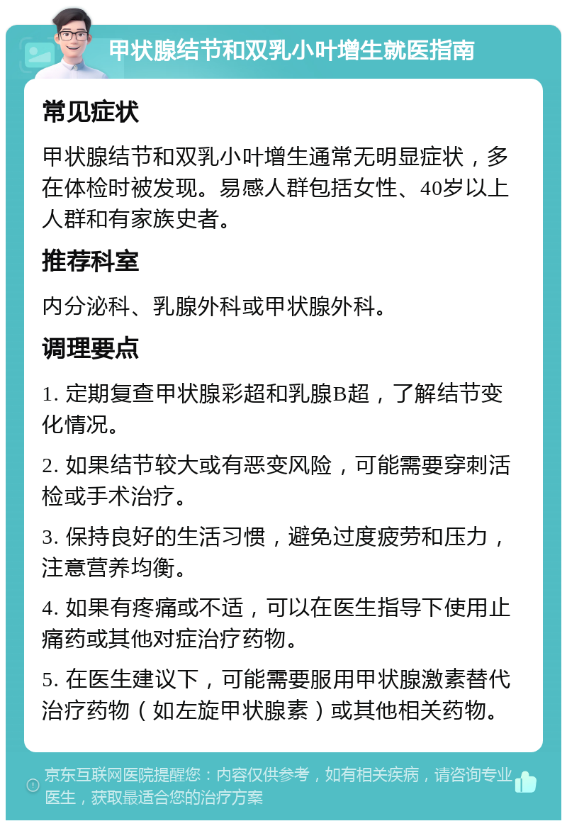 甲状腺结节和双乳小叶增生就医指南 常见症状 甲状腺结节和双乳小叶增生通常无明显症状，多在体检时被发现。易感人群包括女性、40岁以上人群和有家族史者。 推荐科室 内分泌科、乳腺外科或甲状腺外科。 调理要点 1. 定期复查甲状腺彩超和乳腺B超，了解结节变化情况。 2. 如果结节较大或有恶变风险，可能需要穿刺活检或手术治疗。 3. 保持良好的生活习惯，避免过度疲劳和压力，注意营养均衡。 4. 如果有疼痛或不适，可以在医生指导下使用止痛药或其他对症治疗药物。 5. 在医生建议下，可能需要服用甲状腺激素替代治疗药物（如左旋甲状腺素）或其他相关药物。