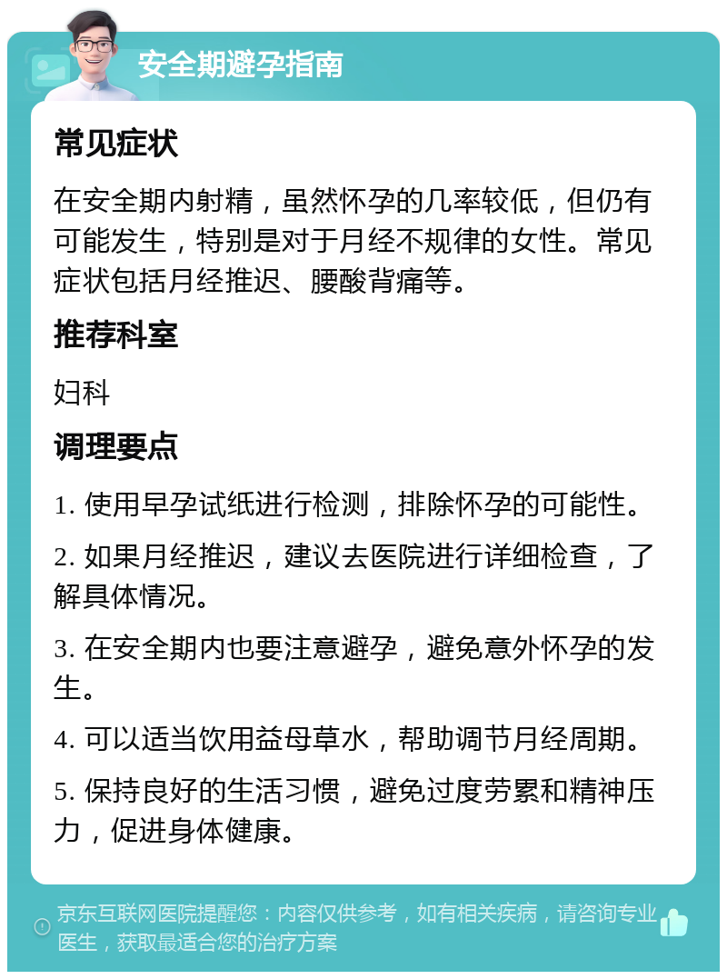 安全期避孕指南 常见症状 在安全期内射精，虽然怀孕的几率较低，但仍有可能发生，特别是对于月经不规律的女性。常见症状包括月经推迟、腰酸背痛等。 推荐科室 妇科 调理要点 1. 使用早孕试纸进行检测，排除怀孕的可能性。 2. 如果月经推迟，建议去医院进行详细检查，了解具体情况。 3. 在安全期内也要注意避孕，避免意外怀孕的发生。 4. 可以适当饮用益母草水，帮助调节月经周期。 5. 保持良好的生活习惯，避免过度劳累和精神压力，促进身体健康。