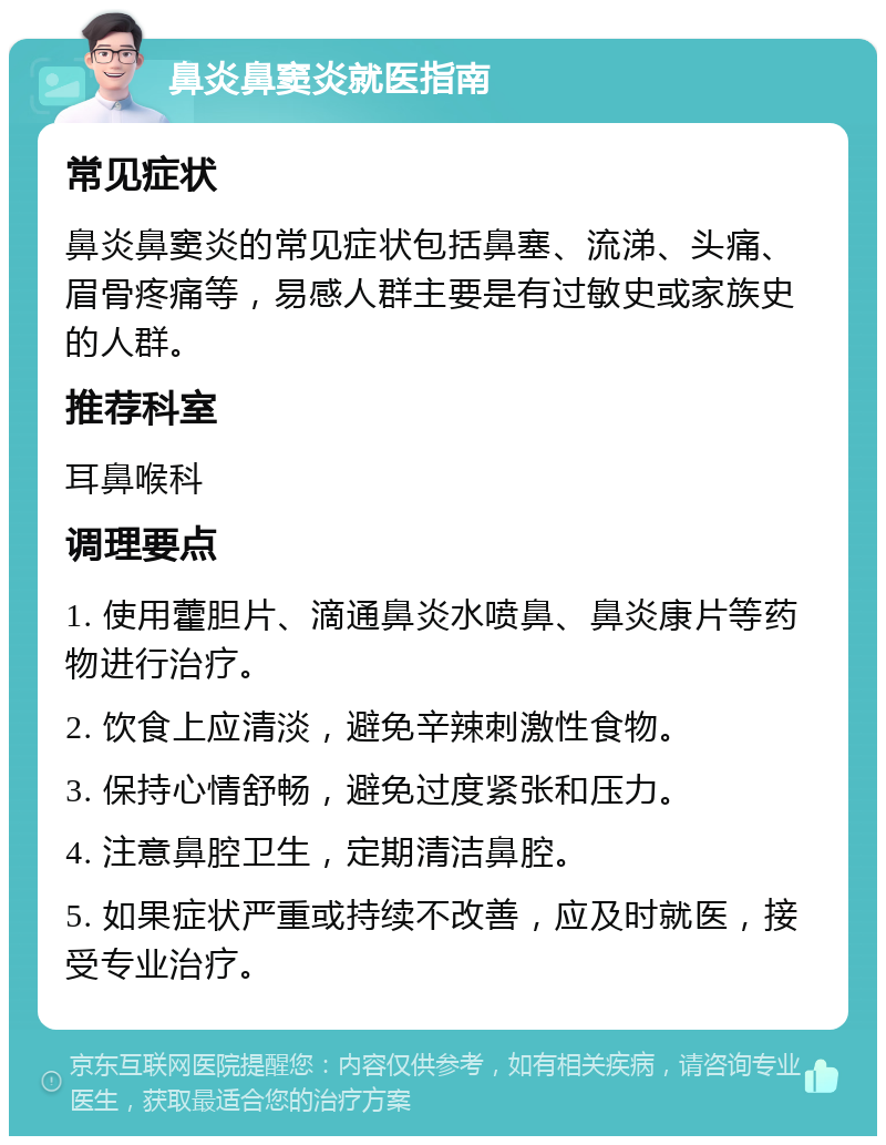 鼻炎鼻窦炎就医指南 常见症状 鼻炎鼻窦炎的常见症状包括鼻塞、流涕、头痛、眉骨疼痛等，易感人群主要是有过敏史或家族史的人群。 推荐科室 耳鼻喉科 调理要点 1. 使用藿胆片、滴通鼻炎水喷鼻、鼻炎康片等药物进行治疗。 2. 饮食上应清淡，避免辛辣刺激性食物。 3. 保持心情舒畅，避免过度紧张和压力。 4. 注意鼻腔卫生，定期清洁鼻腔。 5. 如果症状严重或持续不改善，应及时就医，接受专业治疗。