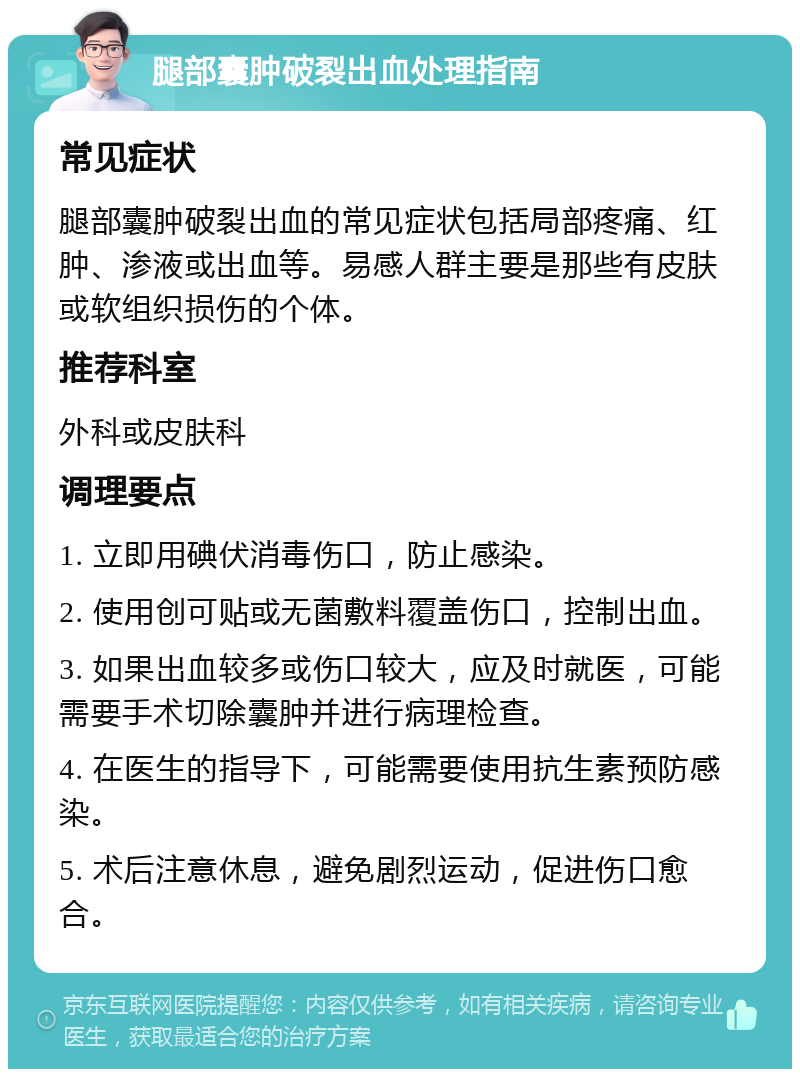 腿部囊肿破裂出血处理指南 常见症状 腿部囊肿破裂出血的常见症状包括局部疼痛、红肿、渗液或出血等。易感人群主要是那些有皮肤或软组织损伤的个体。 推荐科室 外科或皮肤科 调理要点 1. 立即用碘伏消毒伤口，防止感染。 2. 使用创可贴或无菌敷料覆盖伤口，控制出血。 3. 如果出血较多或伤口较大，应及时就医，可能需要手术切除囊肿并进行病理检查。 4. 在医生的指导下，可能需要使用抗生素预防感染。 5. 术后注意休息，避免剧烈运动，促进伤口愈合。