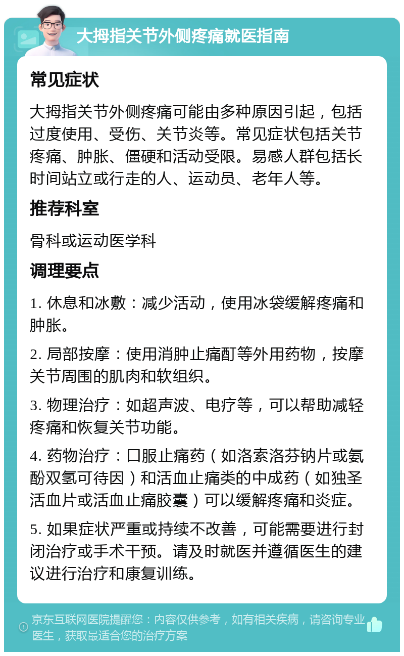 大拇指关节外侧疼痛就医指南 常见症状 大拇指关节外侧疼痛可能由多种原因引起，包括过度使用、受伤、关节炎等。常见症状包括关节疼痛、肿胀、僵硬和活动受限。易感人群包括长时间站立或行走的人、运动员、老年人等。 推荐科室 骨科或运动医学科 调理要点 1. 休息和冰敷：减少活动，使用冰袋缓解疼痛和肿胀。 2. 局部按摩：使用消肿止痛酊等外用药物，按摩关节周围的肌肉和软组织。 3. 物理治疗：如超声波、电疗等，可以帮助减轻疼痛和恢复关节功能。 4. 药物治疗：口服止痛药（如洛索洛芬钠片或氨酚双氢可待因）和活血止痛类的中成药（如独圣活血片或活血止痛胶囊）可以缓解疼痛和炎症。 5. 如果症状严重或持续不改善，可能需要进行封闭治疗或手术干预。请及时就医并遵循医生的建议进行治疗和康复训练。