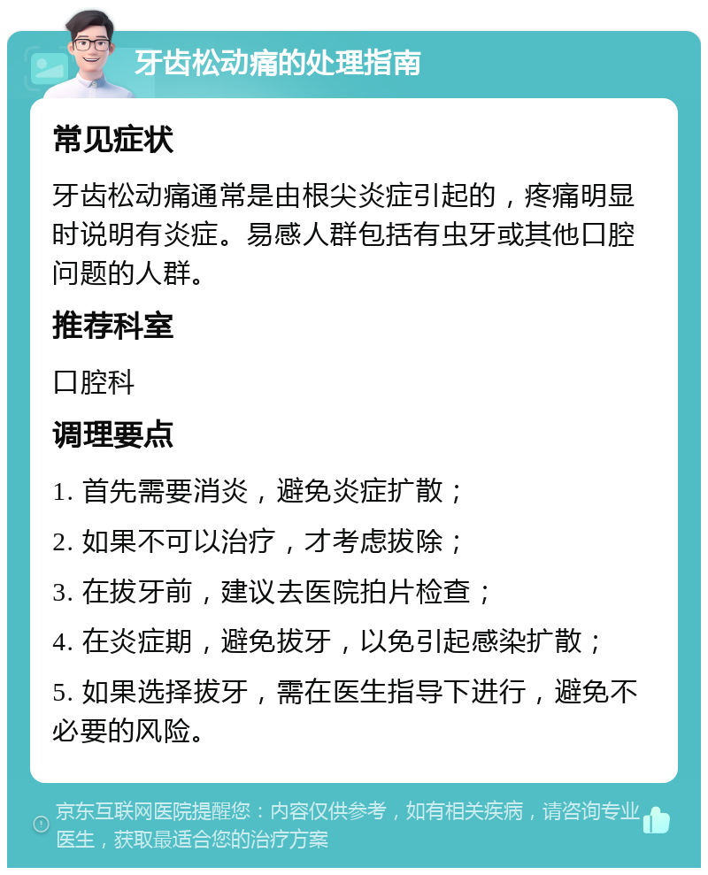 牙齿松动痛的处理指南 常见症状 牙齿松动痛通常是由根尖炎症引起的，疼痛明显时说明有炎症。易感人群包括有虫牙或其他口腔问题的人群。 推荐科室 口腔科 调理要点 1. 首先需要消炎，避免炎症扩散； 2. 如果不可以治疗，才考虑拔除； 3. 在拔牙前，建议去医院拍片检查； 4. 在炎症期，避免拔牙，以免引起感染扩散； 5. 如果选择拔牙，需在医生指导下进行，避免不必要的风险。