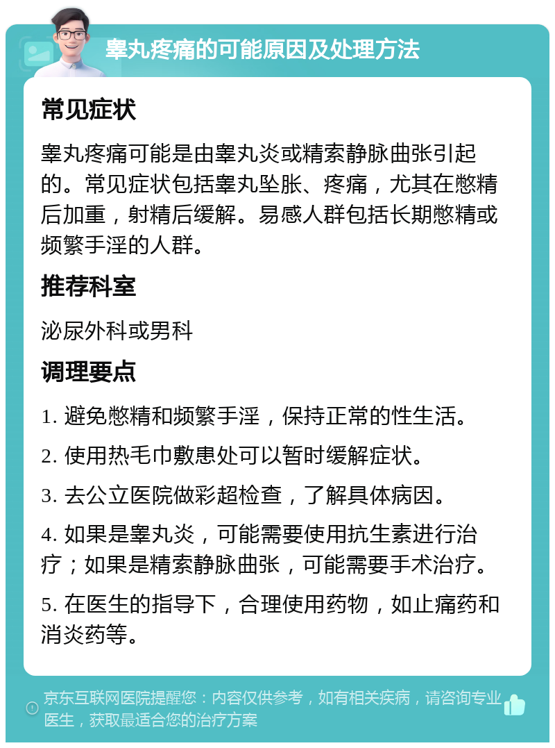 睾丸疼痛的可能原因及处理方法 常见症状 睾丸疼痛可能是由睾丸炎或精索静脉曲张引起的。常见症状包括睾丸坠胀、疼痛，尤其在憋精后加重，射精后缓解。易感人群包括长期憋精或频繁手淫的人群。 推荐科室 泌尿外科或男科 调理要点 1. 避免憋精和频繁手淫，保持正常的性生活。 2. 使用热毛巾敷患处可以暂时缓解症状。 3. 去公立医院做彩超检查，了解具体病因。 4. 如果是睾丸炎，可能需要使用抗生素进行治疗；如果是精索静脉曲张，可能需要手术治疗。 5. 在医生的指导下，合理使用药物，如止痛药和消炎药等。