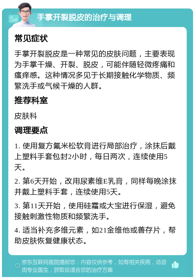 手掌开裂脱皮的治疗与调理 常见症状 手掌开裂脱皮是一种常见的皮肤问题，主要表现为手掌干燥、开裂、脱皮，可能伴随轻微疼痛和瘙痒感。这种情况多见于长期接触化学物质、频繁洗手或气候干燥的人群。 推荐科室 皮肤科 调理要点 1. 使用复方氟米松软膏进行局部治疗，涂抹后戴上塑料手套包封2小时，每日两次，连续使用5天。 2. 第6天开始，改用尿素维E乳膏，同样每晚涂抹并戴上塑料手套，连续使用5天。 3. 第11天开始，使用硅霜或大宝进行保湿，避免接触刺激性物质和频繁洗手。 4. 适当补充多维元素，如21金维他或善存片，帮助皮肤恢复健康状态。