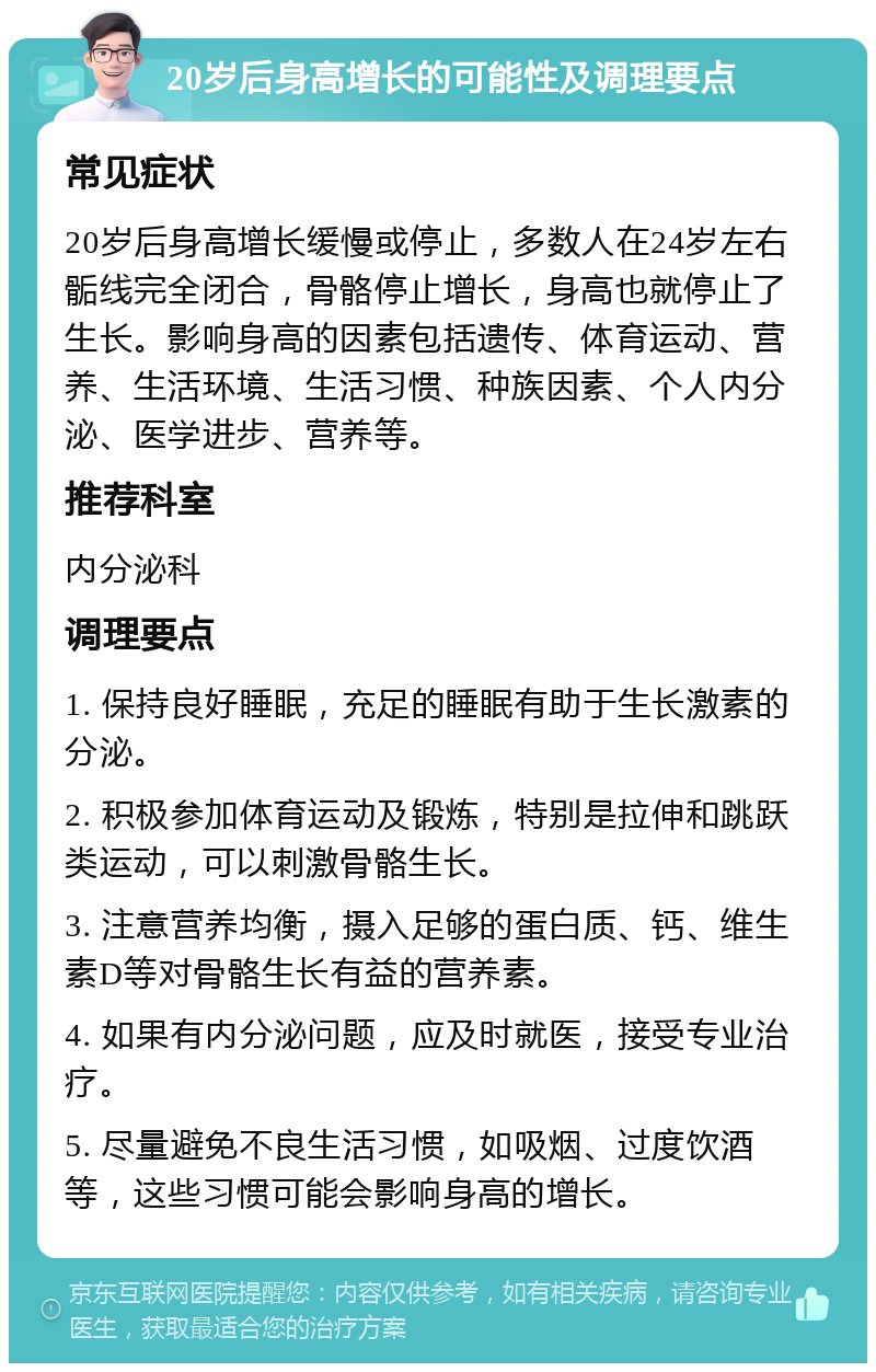 20岁后身高增长的可能性及调理要点 常见症状 20岁后身高增长缓慢或停止，多数人在24岁左右骺线完全闭合，骨骼停止增长，身高也就停止了生长。影响身高的因素包括遗传、体育运动、营养、生活环境、生活习惯、种族因素、个人内分泌、医学进步、营养等。 推荐科室 内分泌科 调理要点 1. 保持良好睡眠，充足的睡眠有助于生长激素的分泌。 2. 积极参加体育运动及锻炼，特别是拉伸和跳跃类运动，可以刺激骨骼生长。 3. 注意营养均衡，摄入足够的蛋白质、钙、维生素D等对骨骼生长有益的营养素。 4. 如果有内分泌问题，应及时就医，接受专业治疗。 5. 尽量避免不良生活习惯，如吸烟、过度饮酒等，这些习惯可能会影响身高的增长。