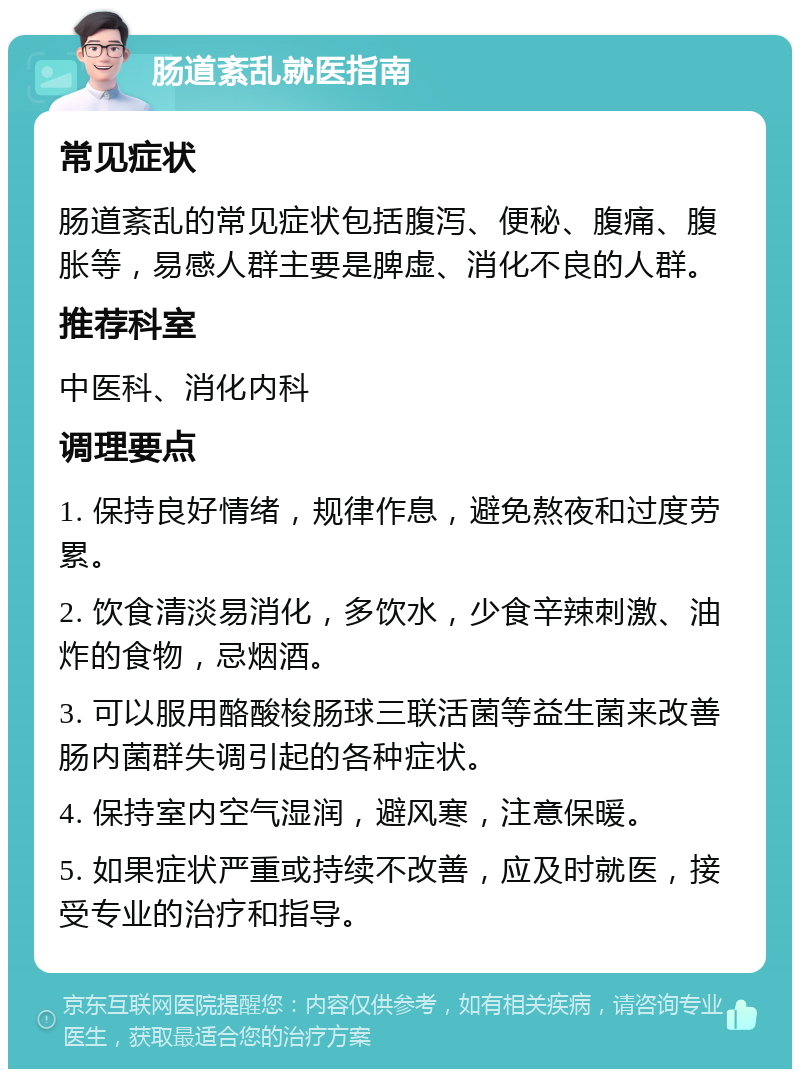 肠道紊乱就医指南 常见症状 肠道紊乱的常见症状包括腹泻、便秘、腹痛、腹胀等，易感人群主要是脾虚、消化不良的人群。 推荐科室 中医科、消化内科 调理要点 1. 保持良好情绪，规律作息，避免熬夜和过度劳累。 2. 饮食清淡易消化，多饮水，少食辛辣刺激、油炸的食物，忌烟酒。 3. 可以服用酪酸梭肠球三联活菌等益生菌来改善肠内菌群失调引起的各种症状。 4. 保持室内空气湿润，避风寒，注意保暖。 5. 如果症状严重或持续不改善，应及时就医，接受专业的治疗和指导。