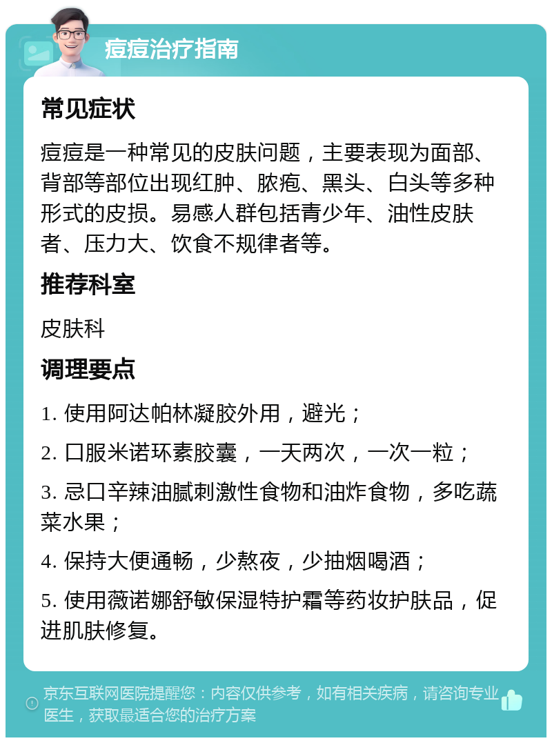 痘痘治疗指南 常见症状 痘痘是一种常见的皮肤问题，主要表现为面部、背部等部位出现红肿、脓疱、黑头、白头等多种形式的皮损。易感人群包括青少年、油性皮肤者、压力大、饮食不规律者等。 推荐科室 皮肤科 调理要点 1. 使用阿达帕林凝胶外用，避光； 2. 口服米诺环素胶囊，一天两次，一次一粒； 3. 忌口辛辣油腻刺激性食物和油炸食物，多吃蔬菜水果； 4. 保持大便通畅，少熬夜，少抽烟喝酒； 5. 使用薇诺娜舒敏保湿特护霜等药妆护肤品，促进肌肤修复。