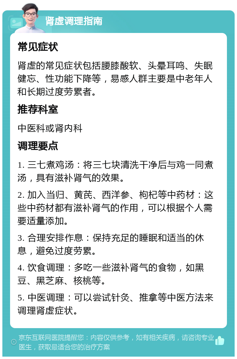 肾虚调理指南 常见症状 肾虚的常见症状包括腰膝酸软、头晕耳鸣、失眠健忘、性功能下降等，易感人群主要是中老年人和长期过度劳累者。 推荐科室 中医科或肾内科 调理要点 1. 三七煮鸡汤：将三七块清洗干净后与鸡一同煮汤，具有滋补肾气的效果。 2. 加入当归、黄芪、西洋参、枸杞等中药材：这些中药材都有滋补肾气的作用，可以根据个人需要适量添加。 3. 合理安排作息：保持充足的睡眠和适当的休息，避免过度劳累。 4. 饮食调理：多吃一些滋补肾气的食物，如黑豆、黑芝麻、核桃等。 5. 中医调理：可以尝试针灸、推拿等中医方法来调理肾虚症状。