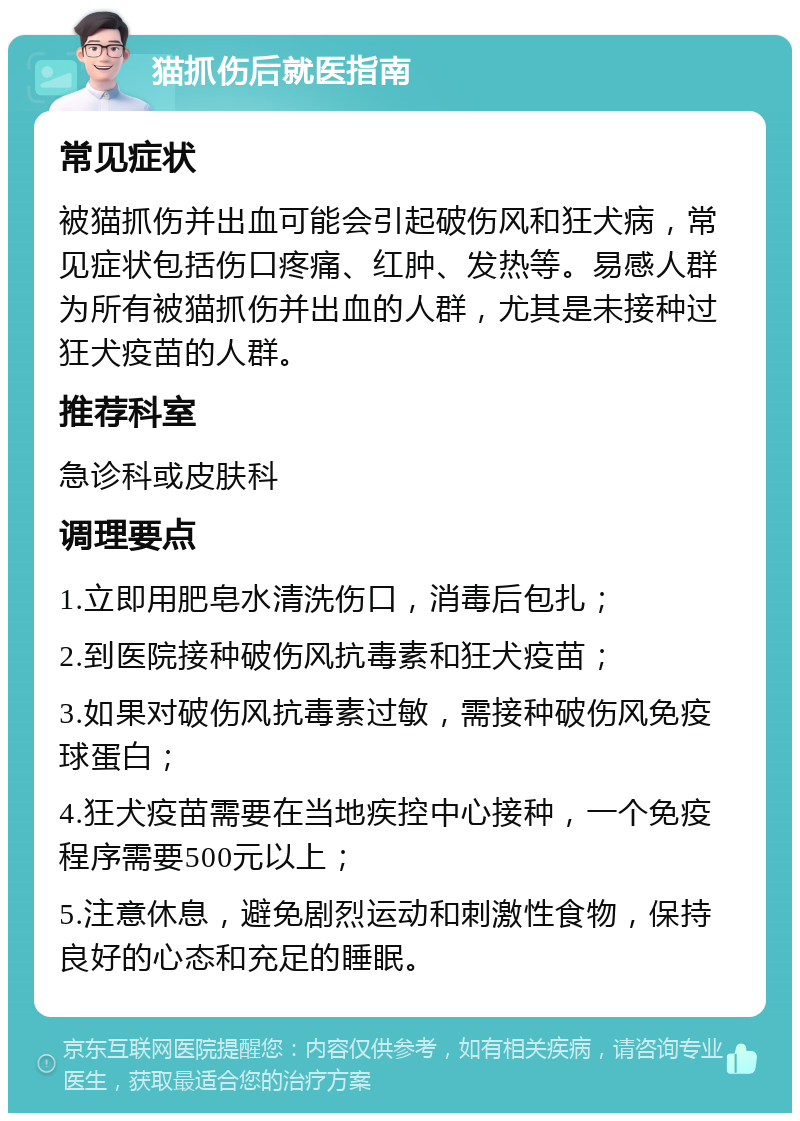 猫抓伤后就医指南 常见症状 被猫抓伤并出血可能会引起破伤风和狂犬病，常见症状包括伤口疼痛、红肿、发热等。易感人群为所有被猫抓伤并出血的人群，尤其是未接种过狂犬疫苗的人群。 推荐科室 急诊科或皮肤科 调理要点 1.立即用肥皂水清洗伤口，消毒后包扎； 2.到医院接种破伤风抗毒素和狂犬疫苗； 3.如果对破伤风抗毒素过敏，需接种破伤风免疫球蛋白； 4.狂犬疫苗需要在当地疾控中心接种，一个免疫程序需要500元以上； 5.注意休息，避免剧烈运动和刺激性食物，保持良好的心态和充足的睡眠。