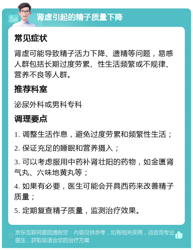 肾虚引起的精子质量下降 常见症状 肾虚可能导致精子活力下降、遗精等问题，易感人群包括长期过度劳累、性生活频繁或不规律、营养不良等人群。 推荐科室 泌尿外科或男科专科 调理要点 1. 调整生活作息，避免过度劳累和频繁性生活； 2. 保证充足的睡眠和营养摄入； 3. 可以考虑服用中药补肾壮阳的药物，如金匮肾气丸、六味地黄丸等； 4. 如果有必要，医生可能会开具西药来改善精子质量； 5. 定期复查精子质量，监测治疗效果。