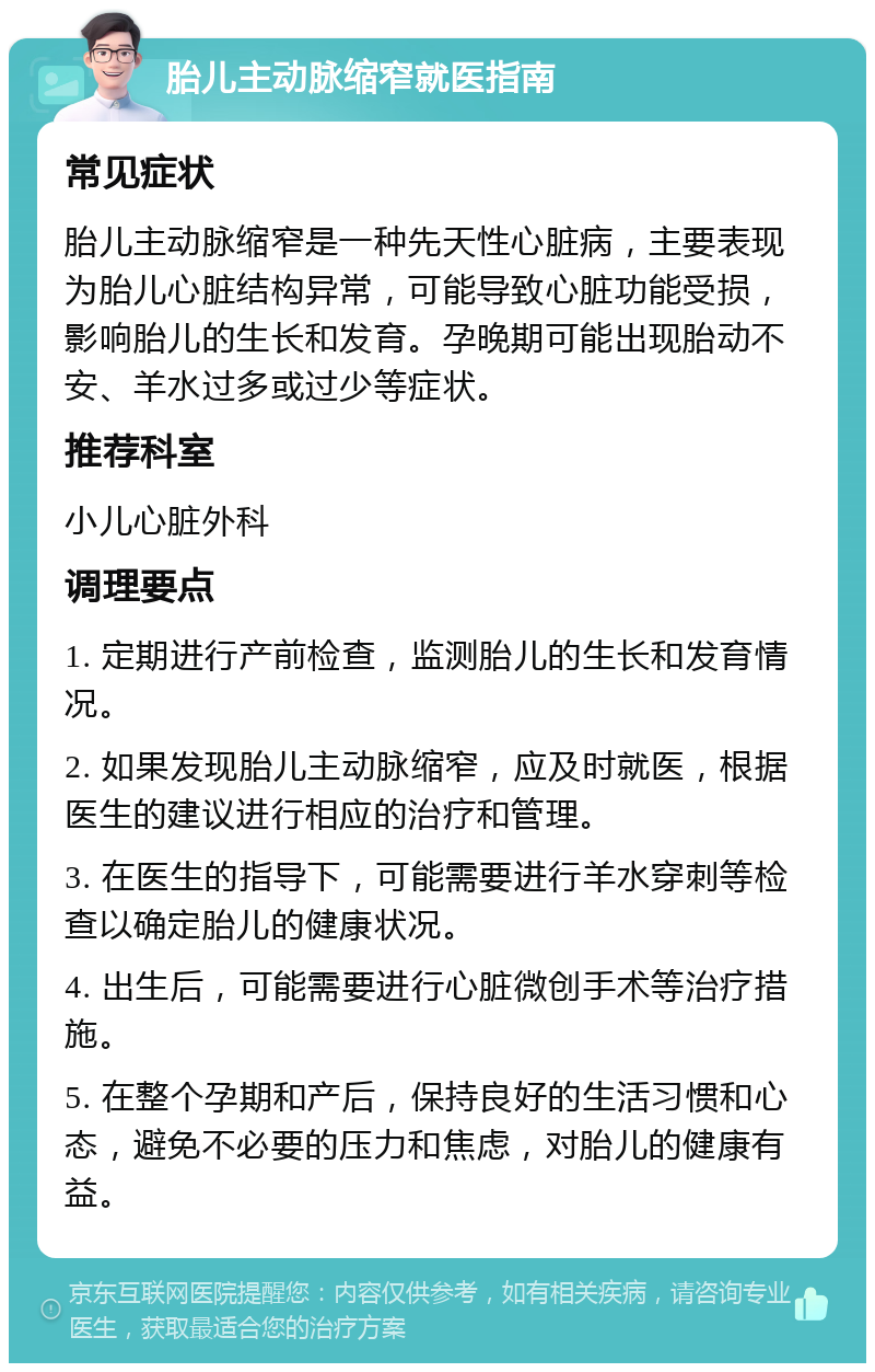 胎儿主动脉缩窄就医指南 常见症状 胎儿主动脉缩窄是一种先天性心脏病，主要表现为胎儿心脏结构异常，可能导致心脏功能受损，影响胎儿的生长和发育。孕晚期可能出现胎动不安、羊水过多或过少等症状。 推荐科室 小儿心脏外科 调理要点 1. 定期进行产前检查，监测胎儿的生长和发育情况。 2. 如果发现胎儿主动脉缩窄，应及时就医，根据医生的建议进行相应的治疗和管理。 3. 在医生的指导下，可能需要进行羊水穿刺等检查以确定胎儿的健康状况。 4. 出生后，可能需要进行心脏微创手术等治疗措施。 5. 在整个孕期和产后，保持良好的生活习惯和心态，避免不必要的压力和焦虑，对胎儿的健康有益。