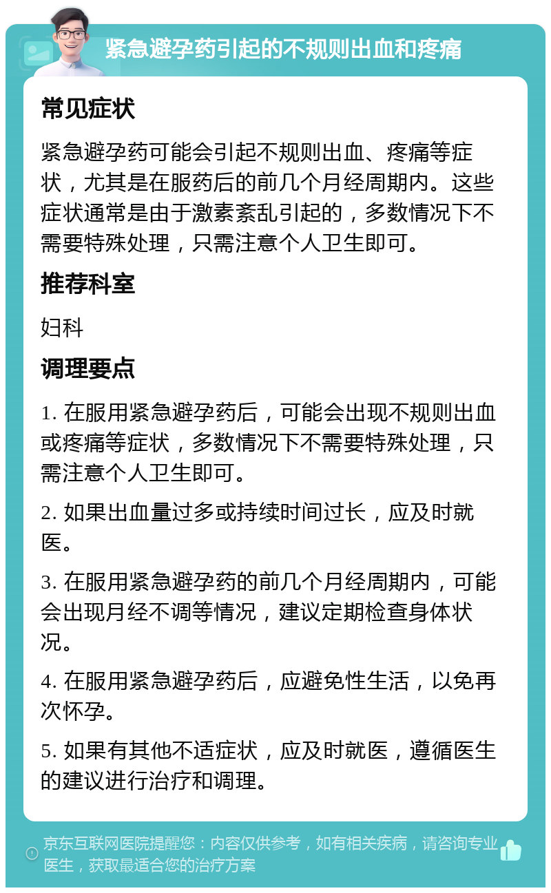 紧急避孕药引起的不规则出血和疼痛 常见症状 紧急避孕药可能会引起不规则出血、疼痛等症状，尤其是在服药后的前几个月经周期内。这些症状通常是由于激素紊乱引起的，多数情况下不需要特殊处理，只需注意个人卫生即可。 推荐科室 妇科 调理要点 1. 在服用紧急避孕药后，可能会出现不规则出血或疼痛等症状，多数情况下不需要特殊处理，只需注意个人卫生即可。 2. 如果出血量过多或持续时间过长，应及时就医。 3. 在服用紧急避孕药的前几个月经周期内，可能会出现月经不调等情况，建议定期检查身体状况。 4. 在服用紧急避孕药后，应避免性生活，以免再次怀孕。 5. 如果有其他不适症状，应及时就医，遵循医生的建议进行治疗和调理。