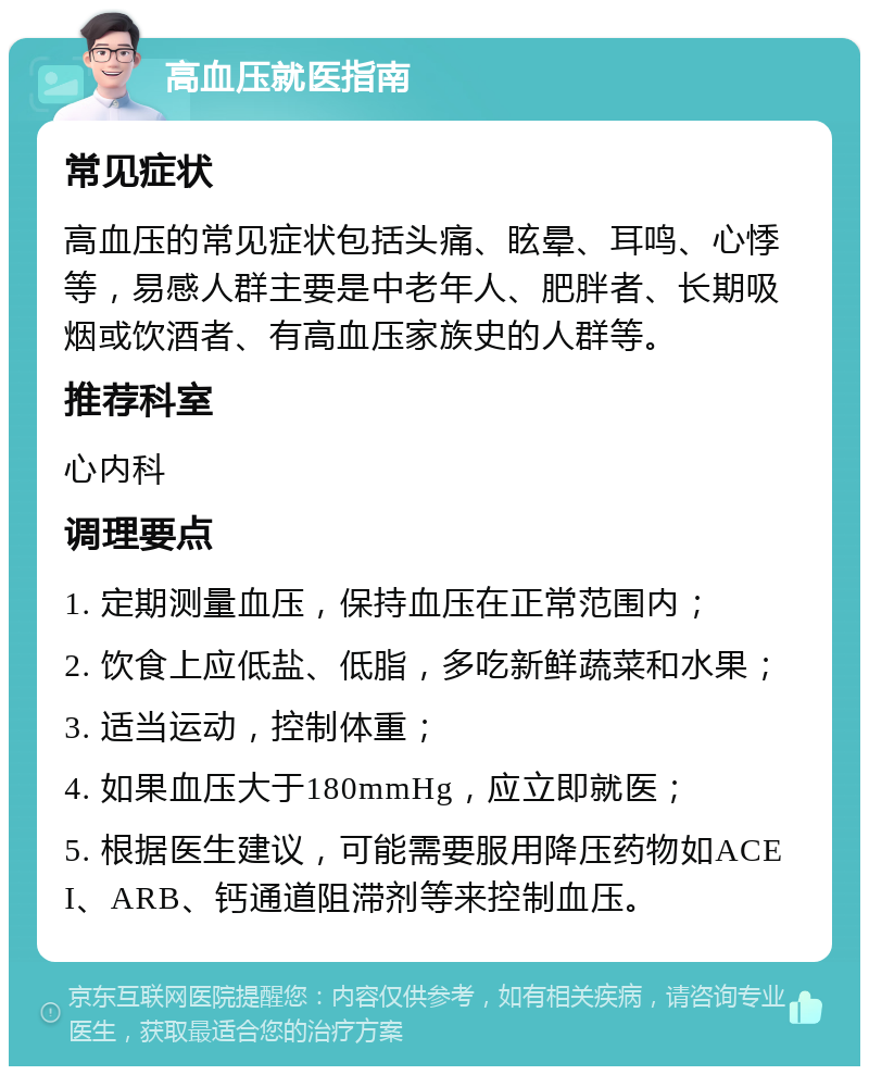 高血压就医指南 常见症状 高血压的常见症状包括头痛、眩晕、耳鸣、心悸等，易感人群主要是中老年人、肥胖者、长期吸烟或饮酒者、有高血压家族史的人群等。 推荐科室 心内科 调理要点 1. 定期测量血压，保持血压在正常范围内； 2. 饮食上应低盐、低脂，多吃新鲜蔬菜和水果； 3. 适当运动，控制体重； 4. 如果血压大于180mmHg，应立即就医； 5. 根据医生建议，可能需要服用降压药物如ACEI、ARB、钙通道阻滞剂等来控制血压。