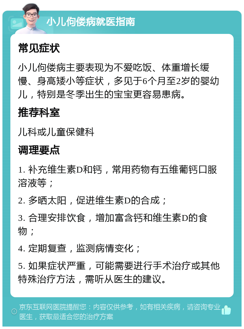 小儿佝偻病就医指南 常见症状 小儿佝偻病主要表现为不爱吃饭、体重增长缓慢、身高矮小等症状，多见于6个月至2岁的婴幼儿，特别是冬季出生的宝宝更容易患病。 推荐科室 儿科或儿童保健科 调理要点 1. 补充维生素D和钙，常用药物有五维葡钙口服溶液等； 2. 多晒太阳，促进维生素D的合成； 3. 合理安排饮食，增加富含钙和维生素D的食物； 4. 定期复查，监测病情变化； 5. 如果症状严重，可能需要进行手术治疗或其他特殊治疗方法，需听从医生的建议。