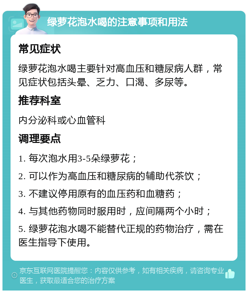 绿萝花泡水喝的注意事项和用法 常见症状 绿萝花泡水喝主要针对高血压和糖尿病人群，常见症状包括头晕、乏力、口渴、多尿等。 推荐科室 内分泌科或心血管科 调理要点 1. 每次泡水用3-5朵绿萝花； 2. 可以作为高血压和糖尿病的辅助代茶饮； 3. 不建议停用原有的血压药和血糖药； 4. 与其他药物同时服用时，应间隔两个小时； 5. 绿萝花泡水喝不能替代正规的药物治疗，需在医生指导下使用。