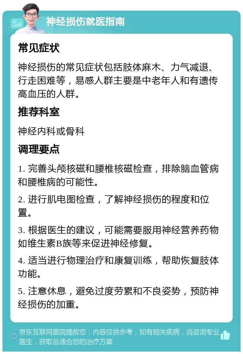 神经损伤就医指南 常见症状 神经损伤的常见症状包括肢体麻木、力气减退、行走困难等，易感人群主要是中老年人和有遗传高血压的人群。 推荐科室 神经内科或骨科 调理要点 1. 完善头颅核磁和腰椎核磁检查，排除脑血管病和腰椎病的可能性。 2. 进行肌电图检查，了解神经损伤的程度和位置。 3. 根据医生的建议，可能需要服用神经营养药物如维生素B族等来促进神经修复。 4. 适当进行物理治疗和康复训练，帮助恢复肢体功能。 5. 注意休息，避免过度劳累和不良姿势，预防神经损伤的加重。