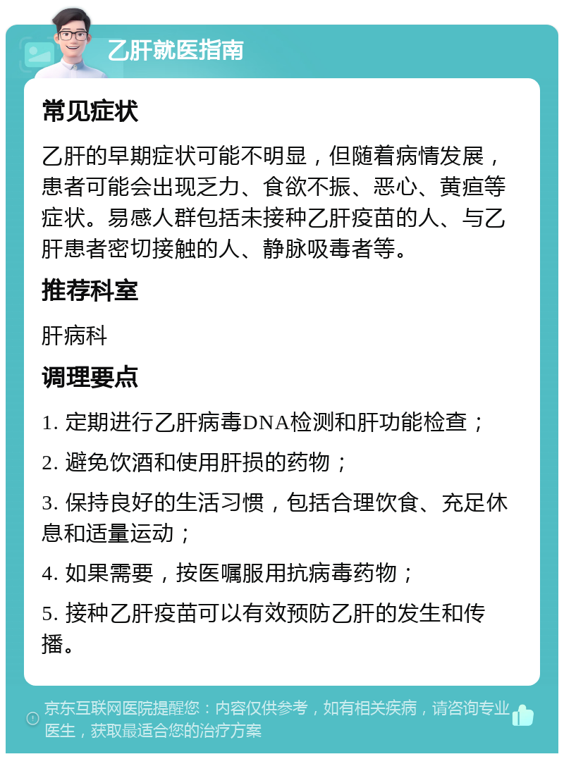 乙肝就医指南 常见症状 乙肝的早期症状可能不明显，但随着病情发展，患者可能会出现乏力、食欲不振、恶心、黄疸等症状。易感人群包括未接种乙肝疫苗的人、与乙肝患者密切接触的人、静脉吸毒者等。 推荐科室 肝病科 调理要点 1. 定期进行乙肝病毒DNA检测和肝功能检查； 2. 避免饮酒和使用肝损的药物； 3. 保持良好的生活习惯，包括合理饮食、充足休息和适量运动； 4. 如果需要，按医嘱服用抗病毒药物； 5. 接种乙肝疫苗可以有效预防乙肝的发生和传播。