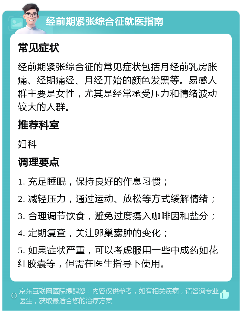 经前期紧张综合征就医指南 常见症状 经前期紧张综合征的常见症状包括月经前乳房胀痛、经期痛经、月经开始的颜色发黑等。易感人群主要是女性，尤其是经常承受压力和情绪波动较大的人群。 推荐科室 妇科 调理要点 1. 充足睡眠，保持良好的作息习惯； 2. 减轻压力，通过运动、放松等方式缓解情绪； 3. 合理调节饮食，避免过度摄入咖啡因和盐分； 4. 定期复查，关注卵巢囊肿的变化； 5. 如果症状严重，可以考虑服用一些中成药如花红胶囊等，但需在医生指导下使用。