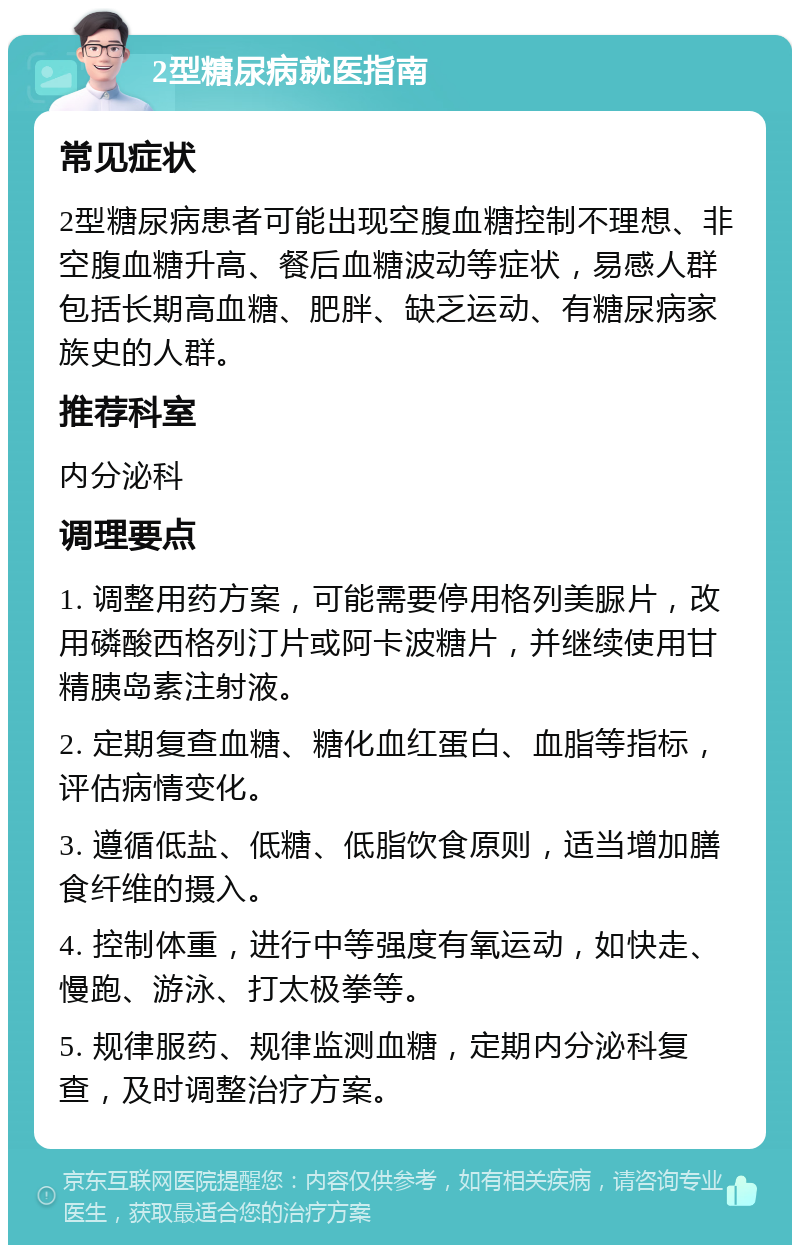 2型糖尿病就医指南 常见症状 2型糖尿病患者可能出现空腹血糖控制不理想、非空腹血糖升高、餐后血糖波动等症状，易感人群包括长期高血糖、肥胖、缺乏运动、有糖尿病家族史的人群。 推荐科室 内分泌科 调理要点 1. 调整用药方案，可能需要停用格列美脲片，改用磷酸西格列汀片或阿卡波糖片，并继续使用甘精胰岛素注射液。 2. 定期复查血糖、糖化血红蛋白、血脂等指标，评估病情变化。 3. 遵循低盐、低糖、低脂饮食原则，适当增加膳食纤维的摄入。 4. 控制体重，进行中等强度有氧运动，如快走、慢跑、游泳、打太极拳等。 5. 规律服药、规律监测血糖，定期内分泌科复查，及时调整治疗方案。