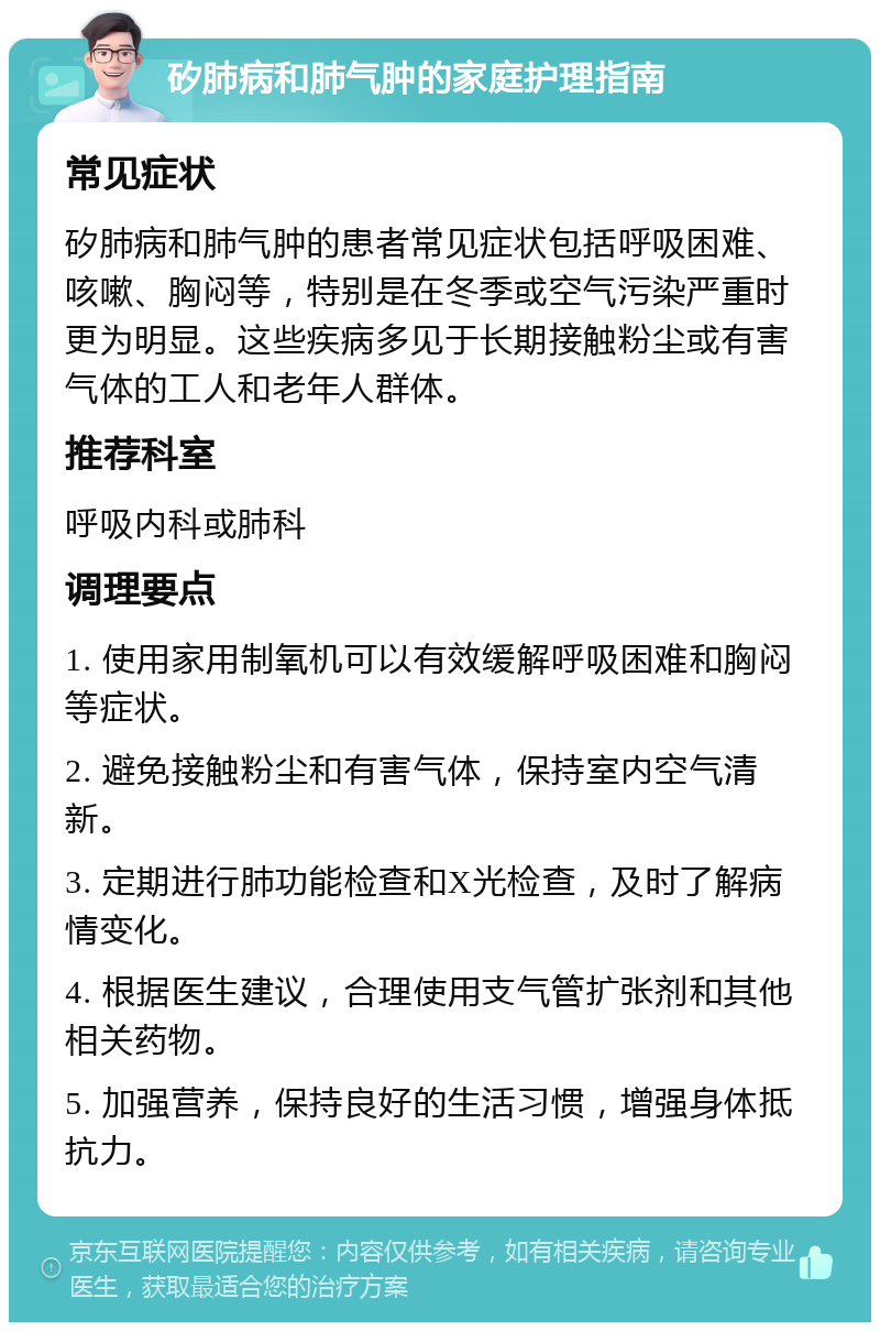 矽肺病和肺气肿的家庭护理指南 常见症状 矽肺病和肺气肿的患者常见症状包括呼吸困难、咳嗽、胸闷等，特别是在冬季或空气污染严重时更为明显。这些疾病多见于长期接触粉尘或有害气体的工人和老年人群体。 推荐科室 呼吸内科或肺科 调理要点 1. 使用家用制氧机可以有效缓解呼吸困难和胸闷等症状。 2. 避免接触粉尘和有害气体，保持室内空气清新。 3. 定期进行肺功能检查和X光检查，及时了解病情变化。 4. 根据医生建议，合理使用支气管扩张剂和其他相关药物。 5. 加强营养，保持良好的生活习惯，增强身体抵抗力。