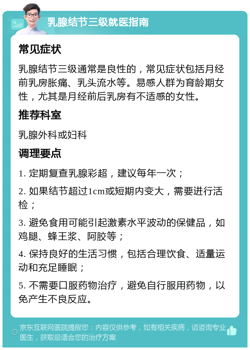 乳腺结节三级就医指南 常见症状 乳腺结节三级通常是良性的，常见症状包括月经前乳房胀痛、乳头流水等。易感人群为育龄期女性，尤其是月经前后乳房有不适感的女性。 推荐科室 乳腺外科或妇科 调理要点 1. 定期复查乳腺彩超，建议每年一次； 2. 如果结节超过1cm或短期内变大，需要进行活检； 3. 避免食用可能引起激素水平波动的保健品，如鸡腿、蜂王浆、阿胶等； 4. 保持良好的生活习惯，包括合理饮食、适量运动和充足睡眠； 5. 不需要口服药物治疗，避免自行服用药物，以免产生不良反应。