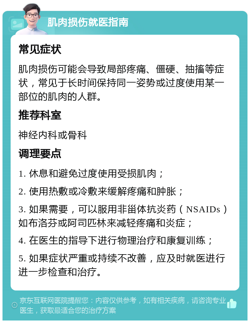 肌肉损伤就医指南 常见症状 肌肉损伤可能会导致局部疼痛、僵硬、抽搐等症状，常见于长时间保持同一姿势或过度使用某一部位的肌肉的人群。 推荐科室 神经内科或骨科 调理要点 1. 休息和避免过度使用受损肌肉； 2. 使用热敷或冷敷来缓解疼痛和肿胀； 3. 如果需要，可以服用非甾体抗炎药（NSAIDs）如布洛芬或阿司匹林来减轻疼痛和炎症； 4. 在医生的指导下进行物理治疗和康复训练； 5. 如果症状严重或持续不改善，应及时就医进行进一步检查和治疗。