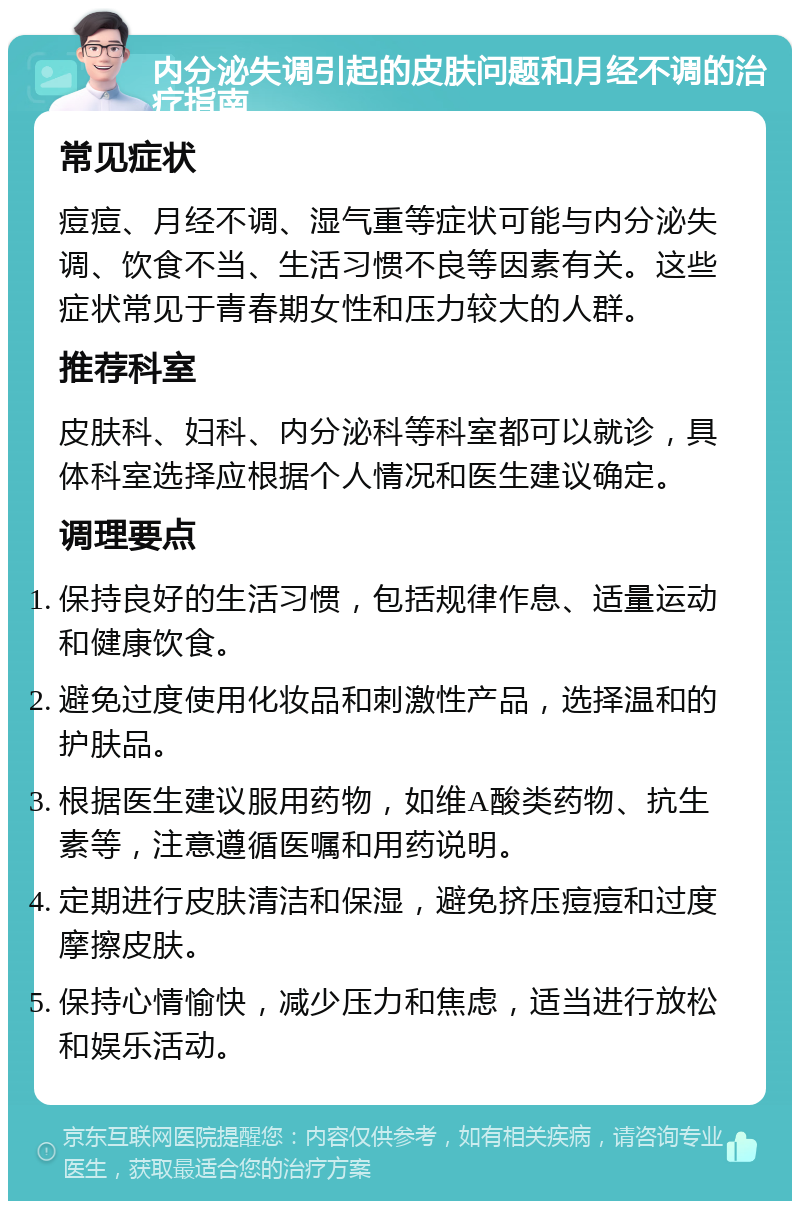 内分泌失调引起的皮肤问题和月经不调的治疗指南 常见症状 痘痘、月经不调、湿气重等症状可能与内分泌失调、饮食不当、生活习惯不良等因素有关。这些症状常见于青春期女性和压力较大的人群。 推荐科室 皮肤科、妇科、内分泌科等科室都可以就诊，具体科室选择应根据个人情况和医生建议确定。 调理要点 保持良好的生活习惯，包括规律作息、适量运动和健康饮食。 避免过度使用化妆品和刺激性产品，选择温和的护肤品。 根据医生建议服用药物，如维A酸类药物、抗生素等，注意遵循医嘱和用药说明。 定期进行皮肤清洁和保湿，避免挤压痘痘和过度摩擦皮肤。 保持心情愉快，减少压力和焦虑，适当进行放松和娱乐活动。