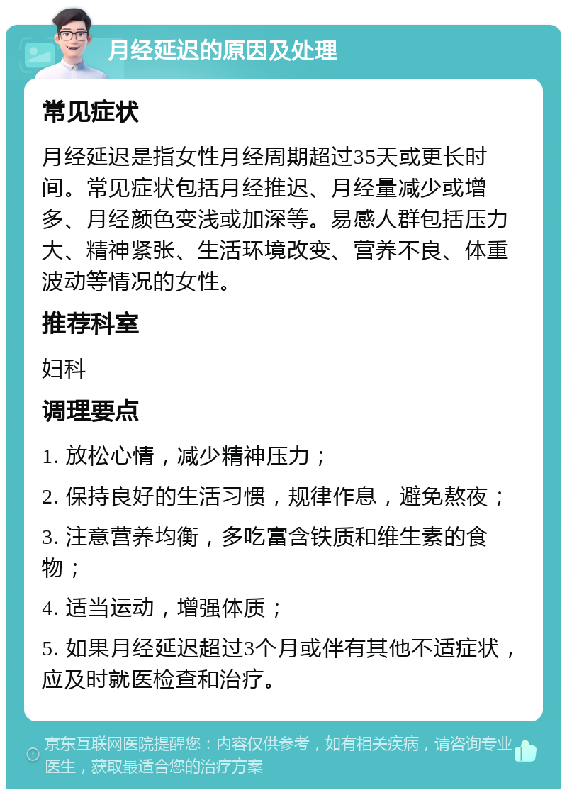 月经延迟的原因及处理 常见症状 月经延迟是指女性月经周期超过35天或更长时间。常见症状包括月经推迟、月经量减少或增多、月经颜色变浅或加深等。易感人群包括压力大、精神紧张、生活环境改变、营养不良、体重波动等情况的女性。 推荐科室 妇科 调理要点 1. 放松心情，减少精神压力； 2. 保持良好的生活习惯，规律作息，避免熬夜； 3. 注意营养均衡，多吃富含铁质和维生素的食物； 4. 适当运动，增强体质； 5. 如果月经延迟超过3个月或伴有其他不适症状，应及时就医检查和治疗。