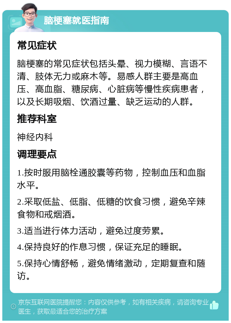 脑梗塞就医指南 常见症状 脑梗塞的常见症状包括头晕、视力模糊、言语不清、肢体无力或麻木等。易感人群主要是高血压、高血脂、糖尿病、心脏病等慢性疾病患者，以及长期吸烟、饮酒过量、缺乏运动的人群。 推荐科室 神经内科 调理要点 1.按时服用脑栓通胶囊等药物，控制血压和血脂水平。 2.采取低盐、低脂、低糖的饮食习惯，避免辛辣食物和戒烟酒。 3.适当进行体力活动，避免过度劳累。 4.保持良好的作息习惯，保证充足的睡眠。 5.保持心情舒畅，避免情绪激动，定期复查和随访。