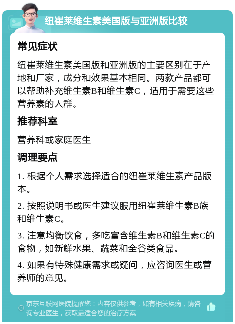 纽崔莱维生素美国版与亚洲版比较 常见症状 纽崔莱维生素美国版和亚洲版的主要区别在于产地和厂家，成分和效果基本相同。两款产品都可以帮助补充维生素B和维生素C，适用于需要这些营养素的人群。 推荐科室 营养科或家庭医生 调理要点 1. 根据个人需求选择适合的纽崔莱维生素产品版本。 2. 按照说明书或医生建议服用纽崔莱维生素B族和维生素C。 3. 注意均衡饮食，多吃富含维生素B和维生素C的食物，如新鲜水果、蔬菜和全谷类食品。 4. 如果有特殊健康需求或疑问，应咨询医生或营养师的意见。