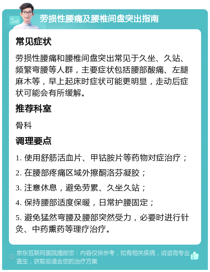 劳损性腰痛及腰椎间盘突出指南 常见症状 劳损性腰痛和腰椎间盘突出常见于久坐、久站、频繁弯腰等人群，主要症状包括腰部酸痛、左腿麻木等，早上起床时症状可能更明显，走动后症状可能会有所缓解。 推荐科室 骨科 调理要点 1. 使用舒筋活血片、甲钴胺片等药物对症治疗； 2. 在腰部疼痛区域外擦酮洛芬凝胶； 3. 注意休息，避免劳累、久坐久站； 4. 保持腰部适度保暖，日常护腰固定； 5. 避免猛然弯腰及腰部突然受力，必要时进行针灸、中药熏药等理疗治疗。