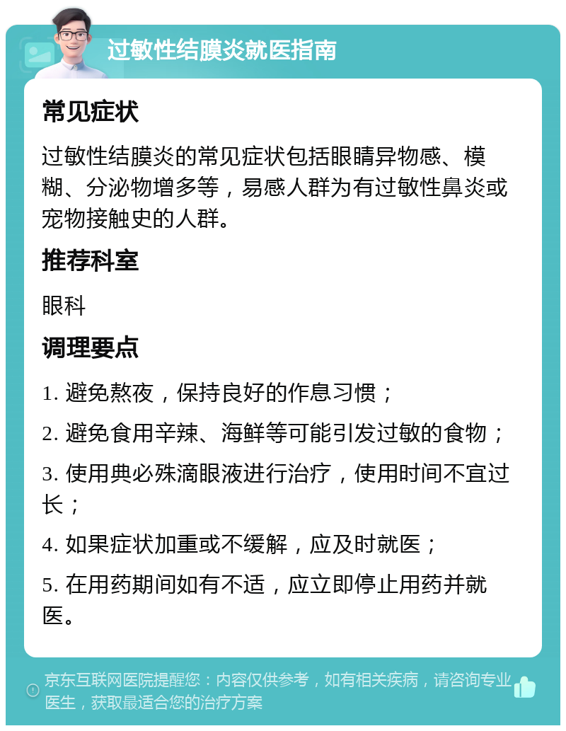 过敏性结膜炎就医指南 常见症状 过敏性结膜炎的常见症状包括眼睛异物感、模糊、分泌物增多等，易感人群为有过敏性鼻炎或宠物接触史的人群。 推荐科室 眼科 调理要点 1. 避免熬夜，保持良好的作息习惯； 2. 避免食用辛辣、海鲜等可能引发过敏的食物； 3. 使用典必殊滴眼液进行治疗，使用时间不宜过长； 4. 如果症状加重或不缓解，应及时就医； 5. 在用药期间如有不适，应立即停止用药并就医。