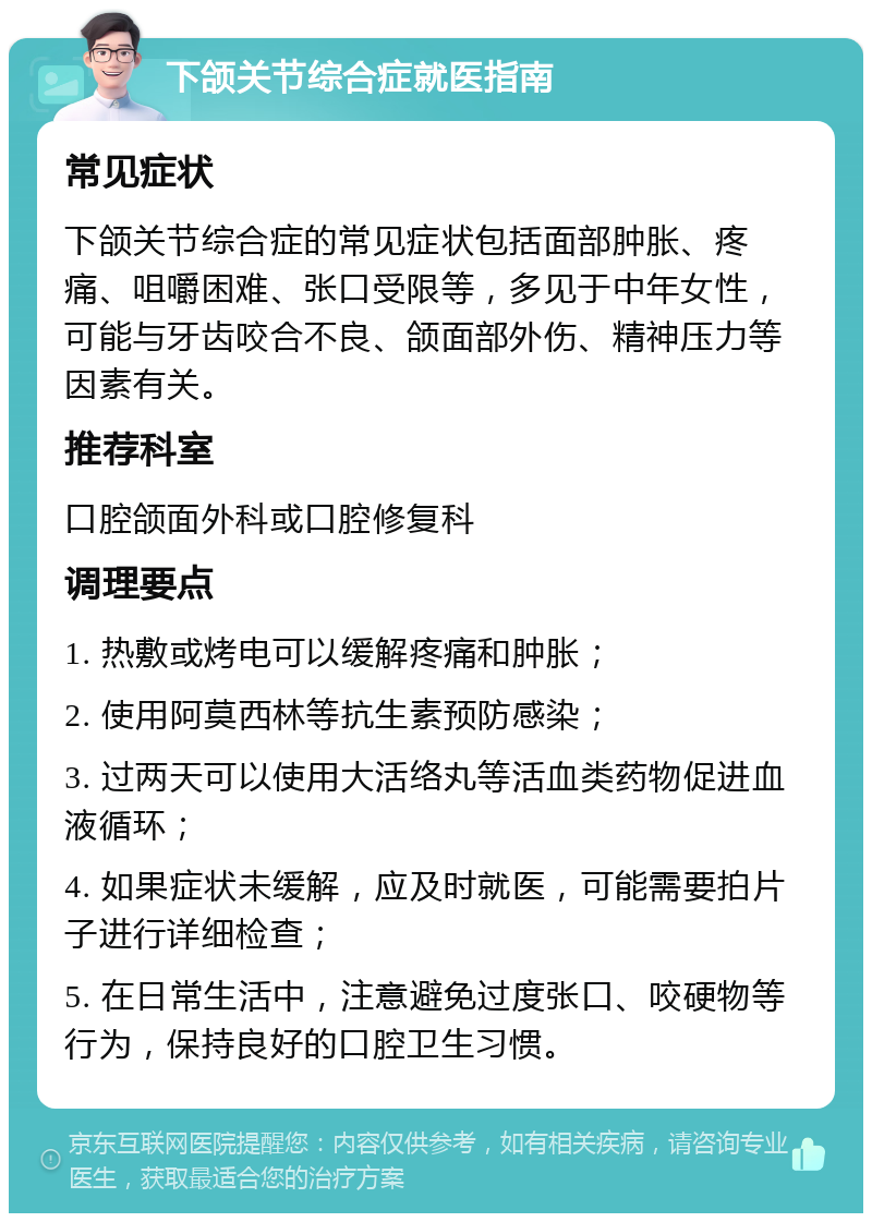 下颌关节综合症就医指南 常见症状 下颌关节综合症的常见症状包括面部肿胀、疼痛、咀嚼困难、张口受限等，多见于中年女性，可能与牙齿咬合不良、颌面部外伤、精神压力等因素有关。 推荐科室 口腔颌面外科或口腔修复科 调理要点 1. 热敷或烤电可以缓解疼痛和肿胀； 2. 使用阿莫西林等抗生素预防感染； 3. 过两天可以使用大活络丸等活血类药物促进血液循环； 4. 如果症状未缓解，应及时就医，可能需要拍片子进行详细检查； 5. 在日常生活中，注意避免过度张口、咬硬物等行为，保持良好的口腔卫生习惯。