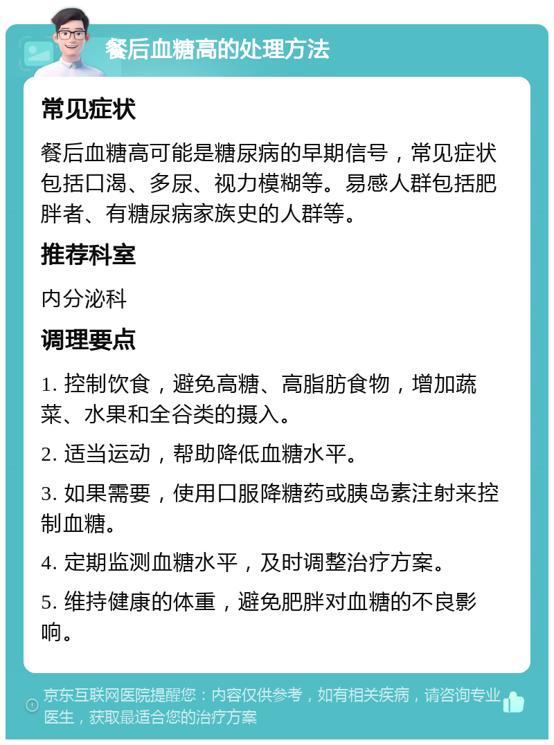 餐后血糖高的处理方法 常见症状 餐后血糖高可能是糖尿病的早期信号，常见症状包括口渴、多尿、视力模糊等。易感人群包括肥胖者、有糖尿病家族史的人群等。 推荐科室 内分泌科 调理要点 1. 控制饮食，避免高糖、高脂肪食物，增加蔬菜、水果和全谷类的摄入。 2. 适当运动，帮助降低血糖水平。 3. 如果需要，使用口服降糖药或胰岛素注射来控制血糖。 4. 定期监测血糖水平，及时调整治疗方案。 5. 维持健康的体重，避免肥胖对血糖的不良影响。