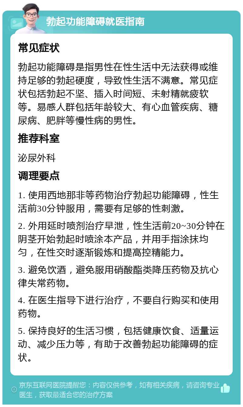 勃起功能障碍就医指南 常见症状 勃起功能障碍是指男性在性生活中无法获得或维持足够的勃起硬度，导致性生活不满意。常见症状包括勃起不坚、插入时间短、未射精就疲软等。易感人群包括年龄较大、有心血管疾病、糖尿病、肥胖等慢性病的男性。 推荐科室 泌尿外科 调理要点 1. 使用西地那非等药物治疗勃起功能障碍，性生活前30分钟服用，需要有足够的性刺激。 2. 外用延时喷剂治疗早泄，性生活前20~30分钟在阴茎开始勃起时喷涂本产品，并用手指涂抹均匀，在性交时逐渐锻炼和提高控精能力。 3. 避免饮酒，避免服用硝酸酯类降压药物及抗心律失常药物。 4. 在医生指导下进行治疗，不要自行购买和使用药物。 5. 保持良好的生活习惯，包括健康饮食、适量运动、减少压力等，有助于改善勃起功能障碍的症状。