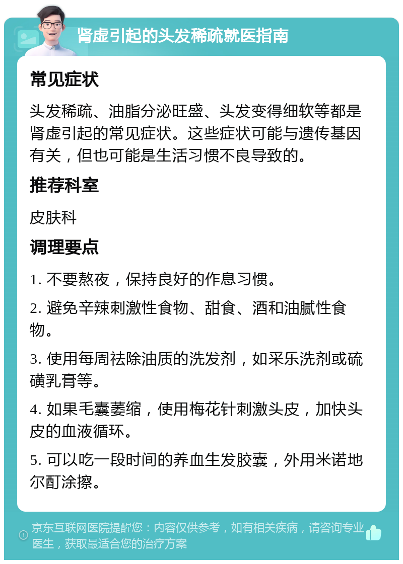 肾虚引起的头发稀疏就医指南 常见症状 头发稀疏、油脂分泌旺盛、头发变得细软等都是肾虚引起的常见症状。这些症状可能与遗传基因有关，但也可能是生活习惯不良导致的。 推荐科室 皮肤科 调理要点 1. 不要熬夜，保持良好的作息习惯。 2. 避免辛辣刺激性食物、甜食、酒和油腻性食物。 3. 使用每周祛除油质的洗发剂，如采乐洗剂或硫磺乳膏等。 4. 如果毛囊萎缩，使用梅花针刺激头皮，加快头皮的血液循环。 5. 可以吃一段时间的养血生发胶囊，外用米诺地尔酊涂擦。