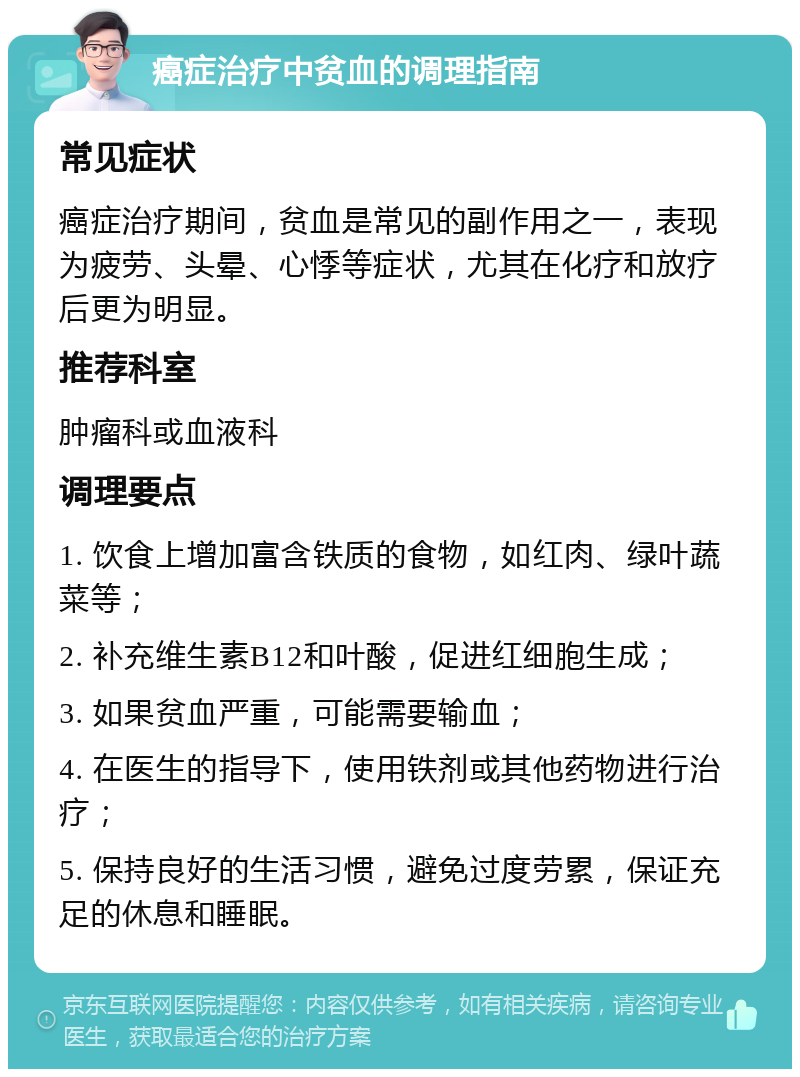 癌症治疗中贫血的调理指南 常见症状 癌症治疗期间，贫血是常见的副作用之一，表现为疲劳、头晕、心悸等症状，尤其在化疗和放疗后更为明显。 推荐科室 肿瘤科或血液科 调理要点 1. 饮食上增加富含铁质的食物，如红肉、绿叶蔬菜等； 2. 补充维生素B12和叶酸，促进红细胞生成； 3. 如果贫血严重，可能需要输血； 4. 在医生的指导下，使用铁剂或其他药物进行治疗； 5. 保持良好的生活习惯，避免过度劳累，保证充足的休息和睡眠。