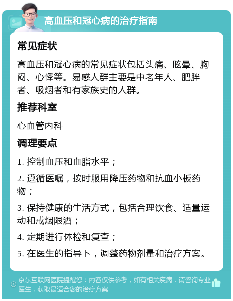 高血压和冠心病的治疗指南 常见症状 高血压和冠心病的常见症状包括头痛、眩晕、胸闷、心悸等。易感人群主要是中老年人、肥胖者、吸烟者和有家族史的人群。 推荐科室 心血管内科 调理要点 1. 控制血压和血脂水平； 2. 遵循医嘱，按时服用降压药物和抗血小板药物； 3. 保持健康的生活方式，包括合理饮食、适量运动和戒烟限酒； 4. 定期进行体检和复查； 5. 在医生的指导下，调整药物剂量和治疗方案。